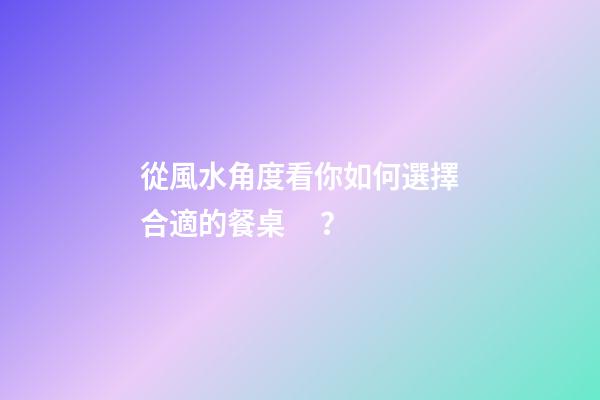 從風水角度看你如何選擇合適的餐桌？